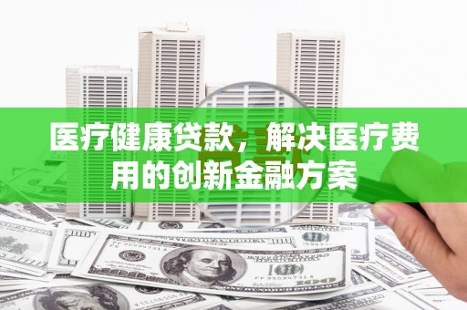济源医疗健康贷款，解决医疗费用的创新金融方案
